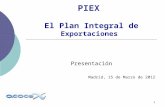 1 PIEX El Plan Integral de Exportaciones Presentación Madrid, 15 de Marzo de 2012.