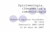 Epistemología, cibernética y comunicología Roberto Aguirre Fernández de Lara Seminario 2007-UACM 12 de mayo de 2007.
