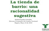 La tienda de barrio: una racionalidad sugestiva Rafael España González Director Económico de Fenalco Nacional Bogotá, Mayo 24 de 2010.