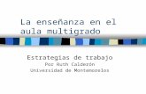 La enseñanza en el aula multigrado Estrategias de trabajo Por Ruth Calderón Universidad de Montemorelos.
