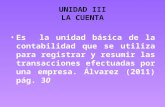 UNIDAD III LA CUENTA Es la unidad básica de la contabilidad que se utiliza para registrar y resumir las transacciones efectuadas por una empresa. Álvarez.