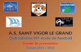 A.S. SAINT VIGOR LE GRAND A.S. SAINT VIGOR LE GRAND Club labelise FFF école de football Dossier de presentation Saison 2011 / 2012.