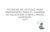 TECNICAS DE ESTUDIO PARA PREPARARTE PARA EL EXAMEN DE SELECCIÓN A NIVEL MEDIO SUPERIOR. 2012.