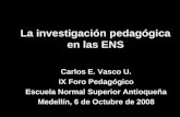 La investigación pedagógica en las ENS Carlos E. Vasco U. IX Foro Pedagógico Escuela Normal Superior Antioqueña Medellín, 6 de Octubre de 2008.