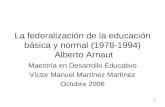 1 La federalización de la educación básica y normal (1978-1994) Alberto Arnaut Maestría en Desarrollo Educativo Víctor Manuel Martínez Martínez Octubre.
