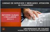 UNIVERSIDAD DE CALDAS VICERRECTORÍA DE PROYECCIÓN UNIVERSITARIA UNIDAD DE SERVICIOS Y MERCADEO ATENCIÓN AL CIUDADANO INFORME QUEJAS Y RECLAMOS 2011-1.