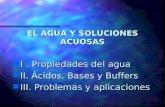 EL AGUA Y SOLUCIONES ACUOSAS n I. Propiedades del agua n II. Ácidos, Bases y Buffers n III. Problemas y aplicaciones.