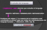 El estudio del lenguaje Lingüística ciencia que estudia el lenguaje OBJETO / MÉTODO / TERMINOLOGÍA / METADISCURSO ¿Qué es el lenguaje? Problema del objeto.
