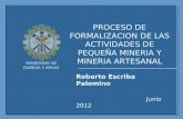 PROCESO DE FORMALIZACION DE LAS ACTIVIDADES DE PEQUEÑA MINERIA Y MINERIA ARTESANAL Roberto Escriba Palomino Junio 2012.