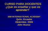 CURSO PARA DOCENTES ¿Que es enseñar y que es aprender? ISM INTERNATIONAL ACADEMY Quito, Ecuador Diciembre, 2009 John Munoz.