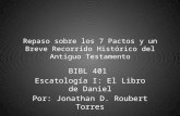 Repaso sobre los 7 Pactos y un Breve Recorrído Histórico del Antiguo Testamento BIBL 401 Escatología I: El Libro de Daniel Por: Jonathan D. Roubert Torres.