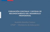 FORMACIÓN CONTINUA Y SISTEMA DE RECONOCIMIENTO DEL DESARROLLO PROFESIONAL Rodolfo Bonifaz Suárez CPEIP – Ministerio de Educación.