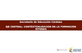 Secretaria de Educación Córdoba EJE CENTRAL: CONTEXTUALIZACION DE LA FORMACIÓN SITUADA.