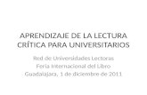 APRENDIZAJE DE LA LECTURA CRÍTICA PARA UNIVERSITARIOS Red de Universidades Lectoras Feria Internacional del Libro Guadalajara, 1 de diciembre de 2011.