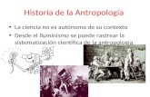 Historia de la Antropología La ciencia no es autónoma de su contexto Desde el Iluminismo se puede rastrear la sistematización científica de la antropología.