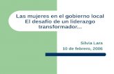 Las mujeres en el gobierno local El desafío de un liderazgo transformador... Silvia Lara 10 de febrero, 2006.