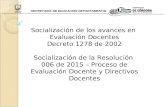 SECRETARIA DE EDUCACION DEPARTAMENTAL Socialización de los avances en Evaluación Docentes Decreto 1278 de 2002 Socialización de la Resolución 006 de 2015.