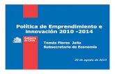 Política de Emprendimiento e innovación 2010 -2014 · Política de Emprendimiento e innovación 2010 -2014 Tomás Flores Jaña Subsecretario de Economía 20 de agosto de 2013